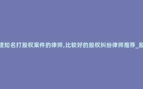 福建知名打股权案件的律师,比较好的股权纠纷律师推荐_股东