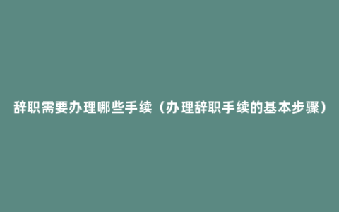 辞职需要办理哪些手续（办理辞职手续的基本步骤）