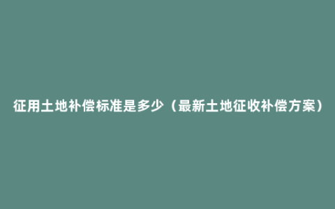 征用土地补偿标准是多少（最新土地征收补偿方案）