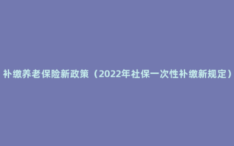 补缴养老保险新政策（2022年社保一次性补缴新规定）