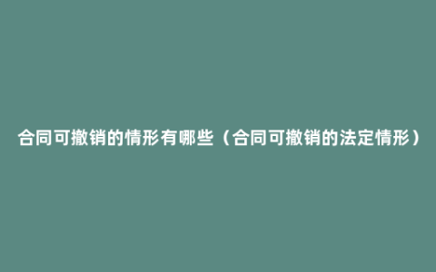 合同可撤销的情形有哪些（合同可撤销的法定情形）