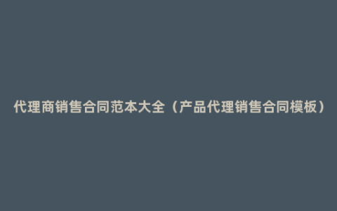 代理商销售合同范本大全（产品代理销售合同模板）