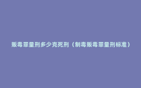 贩毒罪量刑多少克死刑（制毒贩毒罪量刑标准）