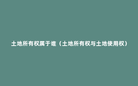 土地所有权属于谁（土地所有权与土地使用权）