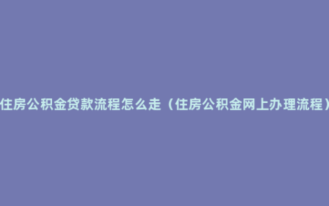 住房公积金贷款流程怎么走（住房公积金网上办理流程）