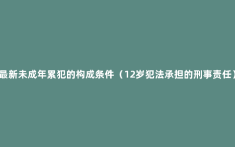 最新未成年累犯的构成条件（12岁犯法承担的刑事责任）