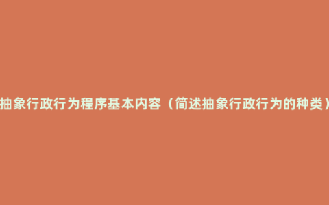 抽象行政行为程序基本内容（简述抽象行政行为的种类）