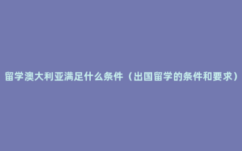 留学澳大利亚满足什么条件（出国留学的条件和要求）