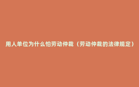 用人单位为什么怕劳动仲裁（劳动仲裁的法律规定）