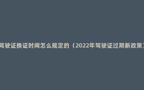 驾驶证换证时间怎么规定的（2022年驾驶证过期新政策）