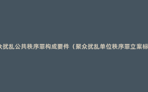 聚众扰乱公共秩序罪构成要件（聚众扰乱单位秩序罪立案标准）