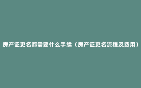 房产证更名都需要什么手续（房产证更名流程及费用）