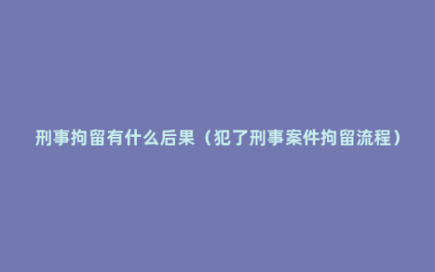 刑事拘留有什么后果（犯了刑事案件拘留流程）