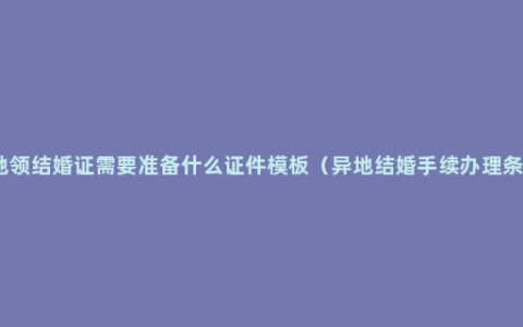 异地领结婚证需要准备什么证件模板（异地结婚手续办理条件）