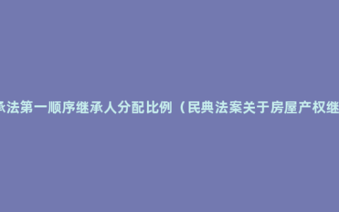 继承法第一顺序继承人分配比例（民典法案关于房屋产权继承）