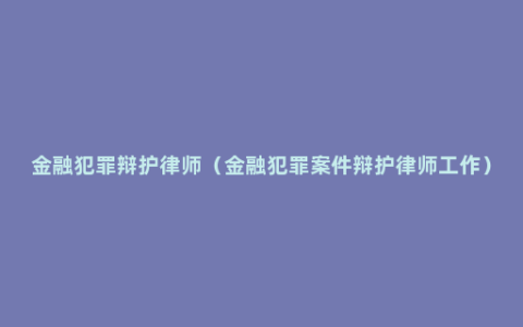 金融犯罪辩护律师（金融犯罪案件辩护律师工作）