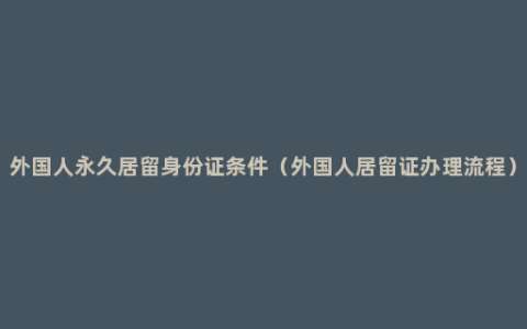 外国人永久居留身份证条件（外国人居留证办理流程）