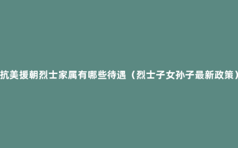 抗美援朝烈士家属有哪些待遇（烈士子女孙子最新政策）