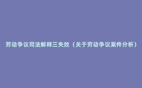 劳动争议司法解释三失效（关于劳动争议案件分析）