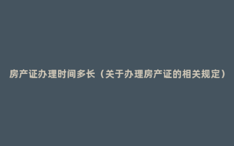 房产证办理时间多长（关于办理房产证的相关规定）