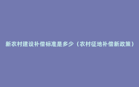 新农村建设补偿标准是多少（农村征地补偿新政策）