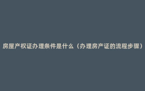 房屋产权证办理条件是什么（办理房产证的流程步骤）