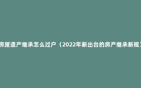 房屋遗产继承怎么过户（2022年新出台的房产继承新规）