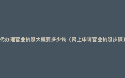 代办理营业执照大概要多少钱（网上申请营业执照步骤）