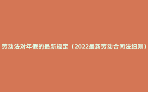 劳动法对年假的最新规定（2022最新劳动合同法细则）