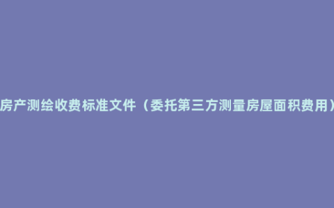 房产测绘收费标准文件（委托第三方测量房屋面积费用）