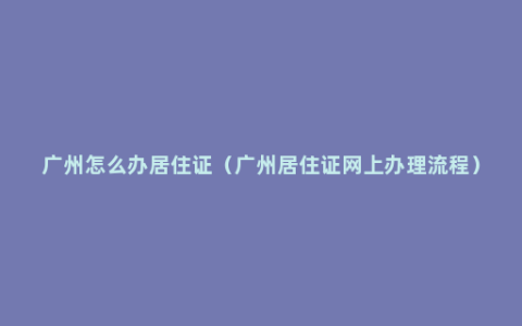 广州怎么办居住证（广州居住证网上办理流程）