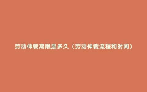 劳动仲裁期限是多久（劳动仲裁流程和时间）