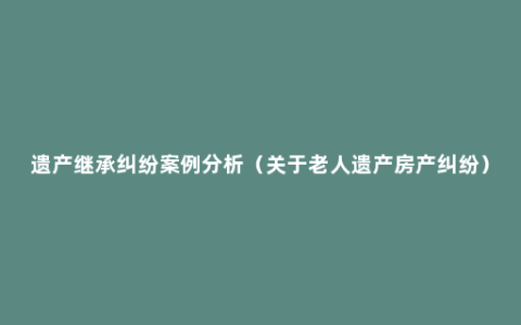 遗产继承纠纷案例分析（关于老人遗产房产纠纷）