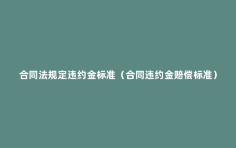 合同法规定违约金标准（合同违约金赔偿标准）