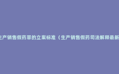 生产销售假药罪的立案标准（生产销售假药司法解释最新）