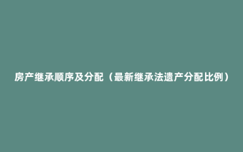 房产继承顺序及分配（最新继承法遗产分配比例）