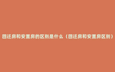 回迁房和安置房的区别是什么（回迁房和安置房区别）