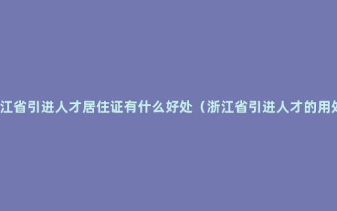 浙江省引进人才居住证有什么好处（浙江省引进人才的用处）