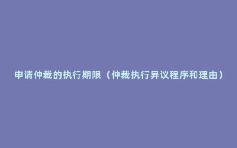 申请仲裁的执行期限（仲裁执行异议程序和理由）