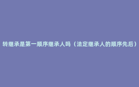 转继承是第一顺序继承人吗（法定继承人的顺序先后）