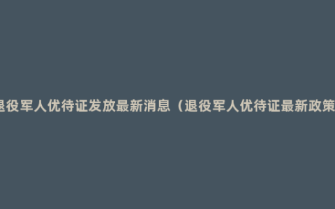 退役军人优待证发放最新消息（退役军人优待证最新政策）