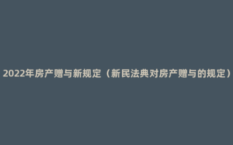 2022年房产赠与新规定（新民法典对房产赠与的规定）