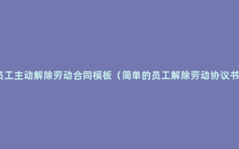 员工主动解除劳动合同模板（简单的员工解除劳动协议书）