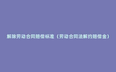 解除劳动合同赔偿标准（劳动合同法解约赔偿金）