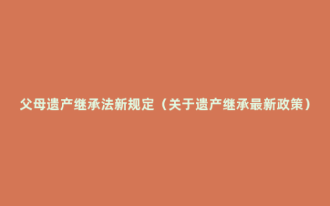 父母遗产继承法新规定（关于遗产继承最新政策）