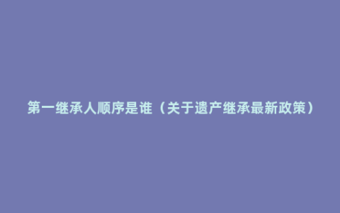 第一继承人顺序是谁（关于遗产继承最新政策）