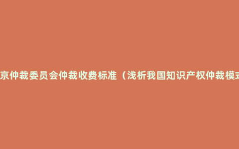 北京仲裁委员会仲裁收费标准（浅析我国知识产权仲裁模式）