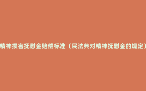 精神损害抚慰金赔偿标准（民法典对精神抚慰金的规定）