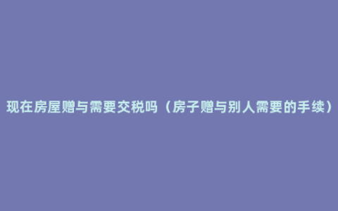 现在房屋赠与需要交税吗（房子赠与别人需要的手续）