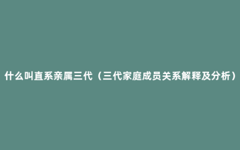 什么叫直系亲属三代（三代家庭成员关系解释及分析）